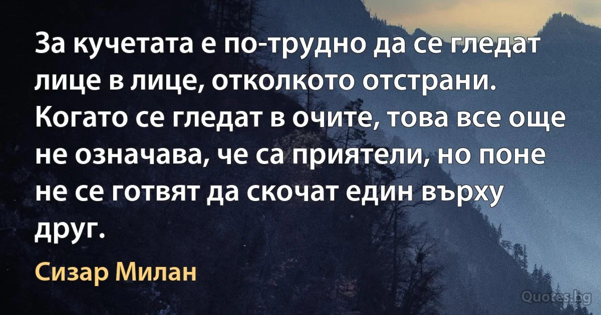 За кучетата е по-трудно да се гледат лице в лице, отколкото отстрани. Когато се гледат в очите, това все още не означава, че са приятели, но поне не се готвят да скочат един върху друг. (Сизар Милан)