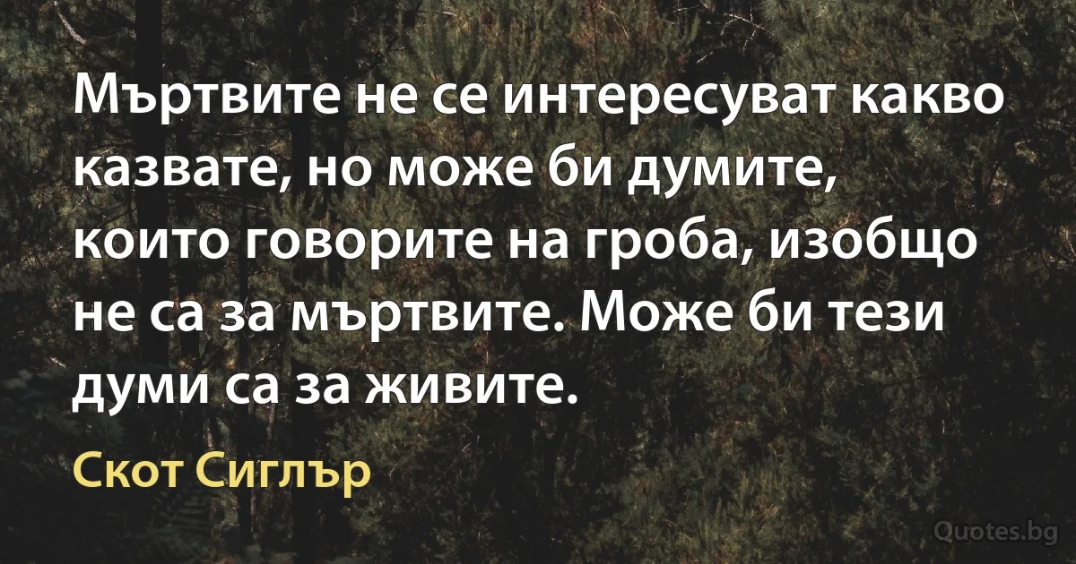 Мъртвите не се интересуват какво казвате, но може би думите, които говорите на гроба, изобщо не са за мъртвите. Може би тези думи са за живите. (Скот Сиглър)