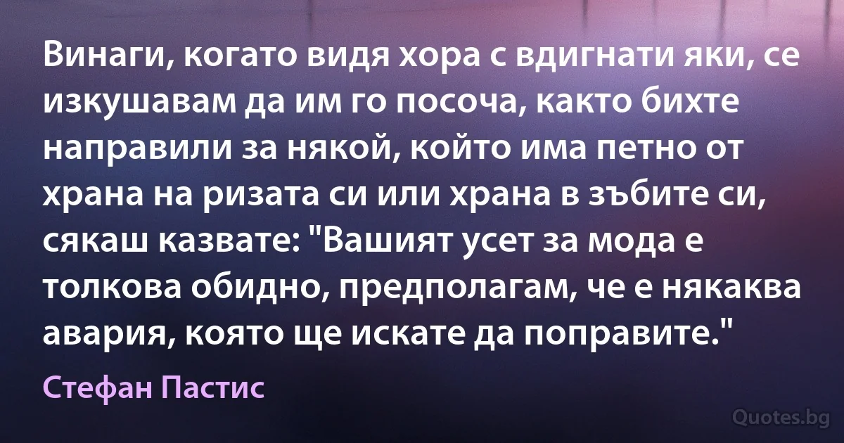 Винаги, когато видя хора с вдигнати яки, се изкушавам да им го посоча, както бихте направили за някой, който има петно от храна на ризата си или храна в зъбите си, сякаш казвате: "Вашият усет за мода е толкова обидно, предполагам, че е някаква авария, която ще искате да поправите." (Стефан Пастис)