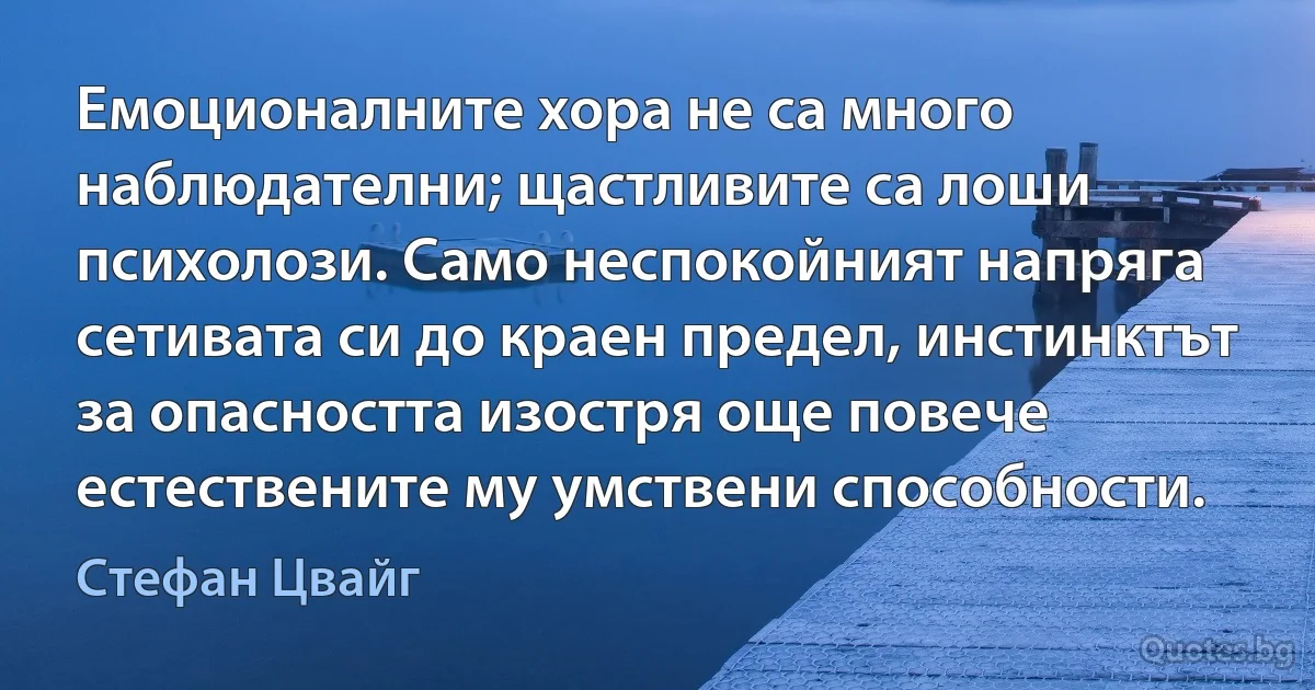 Емоционалните хора не са много наблюдателни; щастливите са лоши психолози. Само неспокойният напряга сетивата си до краен предел, инстинктът за опасността изостря още повече естествените му умствени способности. (Стефан Цвайг)