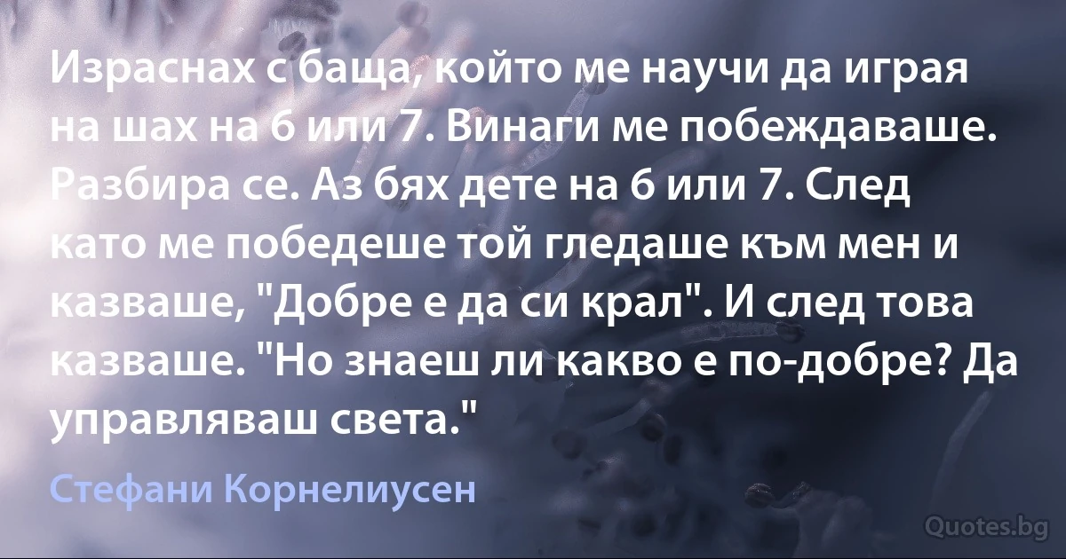 Израснах с баща, който ме научи да играя на шах на 6 или 7. Винаги ме побеждаваше. Разбира се. Аз бях дете на 6 или 7. След като ме победеше той гледаше към мен и казваше, "Добре е да си крал". И след това казваше. "Но знаеш ли какво е по-добре? Да управляваш света." (Стефани Корнелиусен)