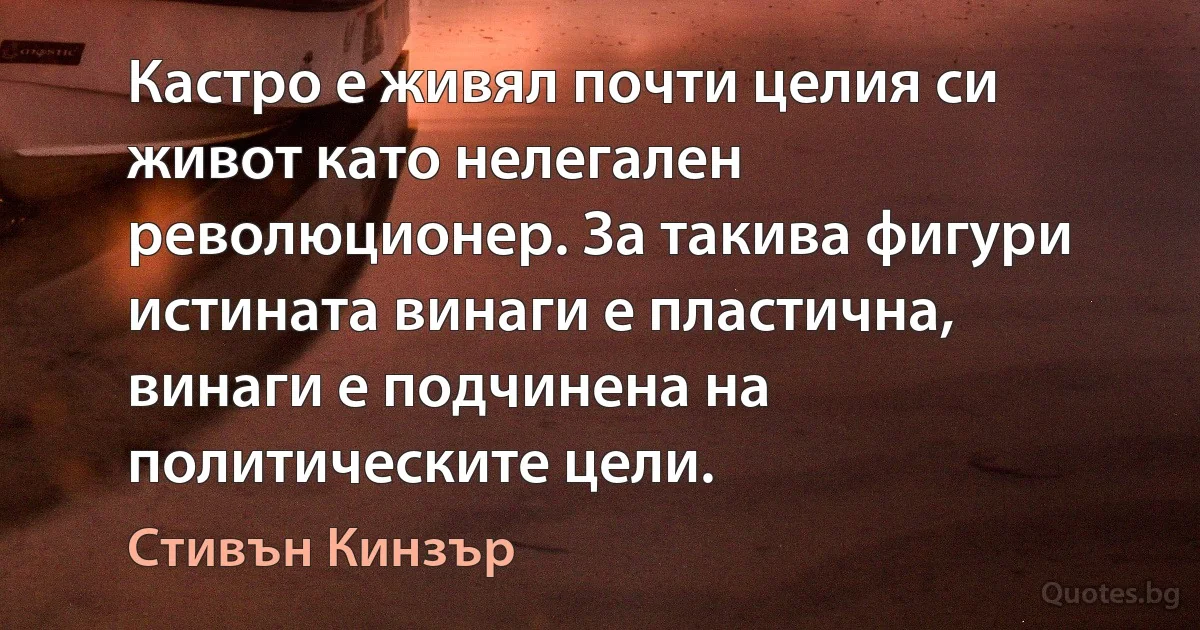 Кастро е живял почти целия си живот като нелегален революционер. За такива фигури истината винаги е пластична, винаги е подчинена на политическите цели. (Стивън Кинзър)