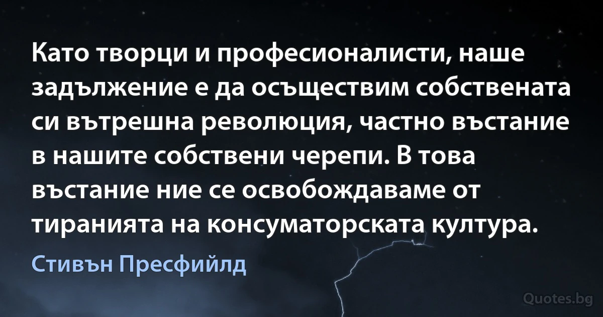 Като творци и професионалисти, наше задължение е да осъществим собствената си вътрешна революция, частно въстание в нашите собствени черепи. В това въстание ние се освобождаваме от тиранията на консуматорската култура. (Стивън Пресфийлд)