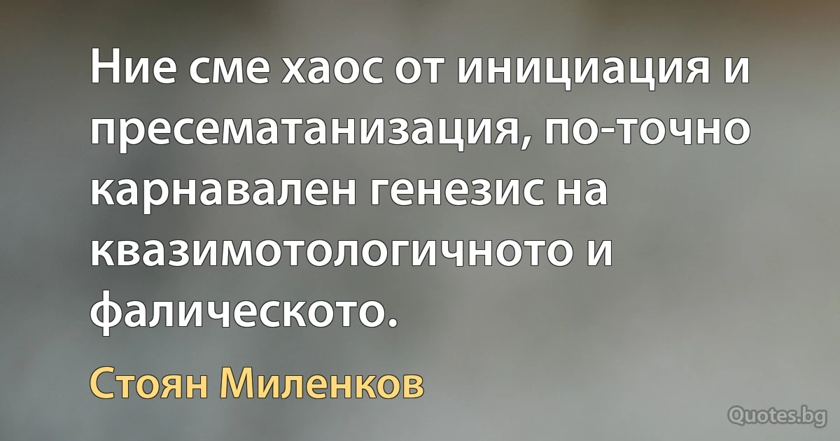 Ние сме хаос от инициация и пресематанизация, по-точно карнавален генезис на квазимотологичното и фалическото. (Стоян Миленков)