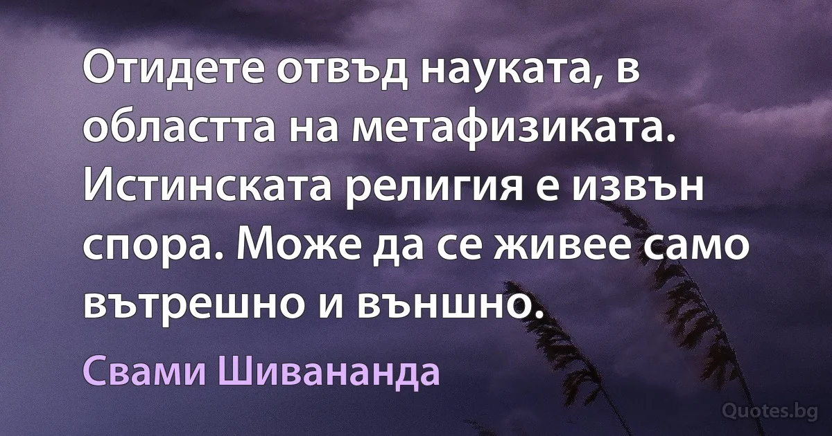 Отидете отвъд науката, в областта на метафизиката. Истинската религия е извън спора. Може да се живее само вътрешно и външно. (Свами Шивананда)