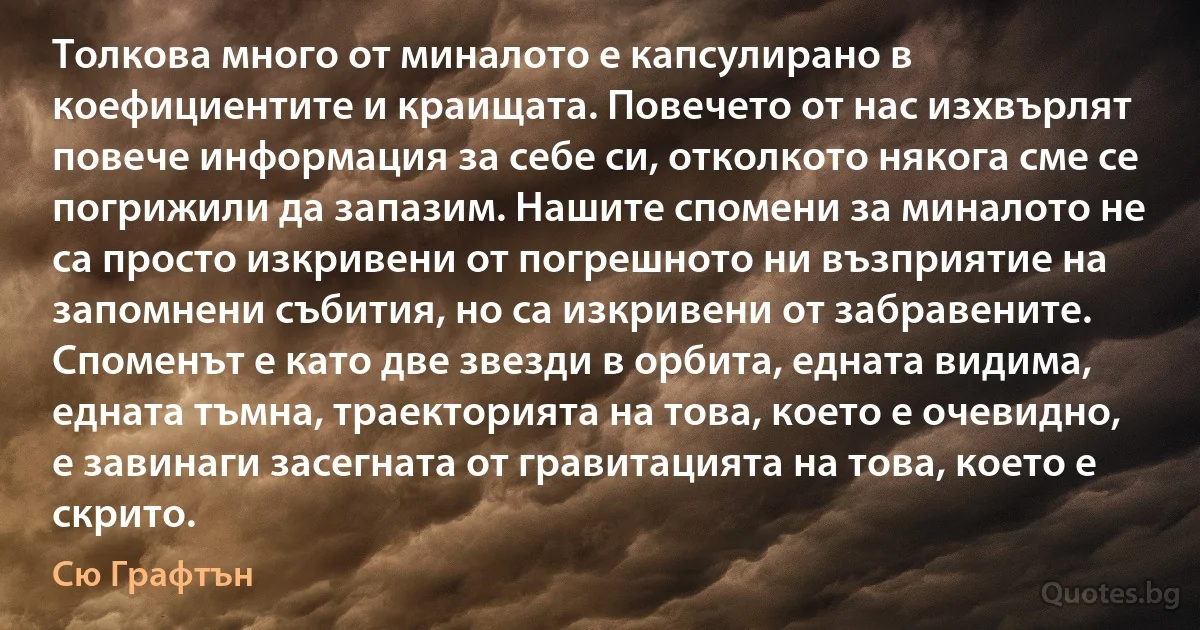 Толкова много от миналото е капсулирано в коефициентите и краищата. Повечето от нас изхвърлят повече информация за себе си, отколкото някога сме се погрижили да запазим. Нашите спомени за миналото не са просто изкривени от погрешното ни възприятие на запомнени събития, но са изкривени от забравените. Споменът е като две звезди в орбита, едната видима, едната тъмна, траекторията на това, което е очевидно, е завинаги засегната от гравитацията на това, което е скрито. (Сю Графтън)