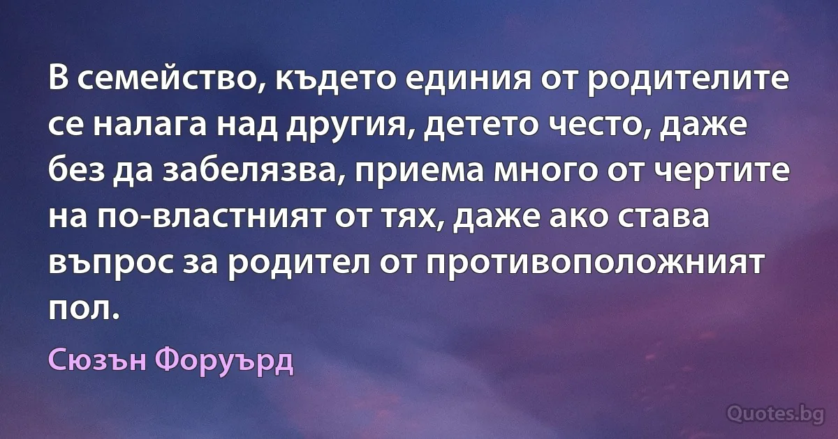 В семейство, където единия от родителите се налага над другия, детето често, даже без да забелязва, приема много от чертите на по-властният от тях, даже ако става въпрос за родител от противоположният пол. (Сюзън Форуърд)