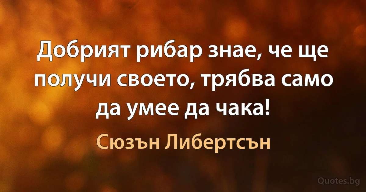 Добрият рибар знае, че ще получи своето, трябва само да умее да чака! (Сюзън Либертсън)