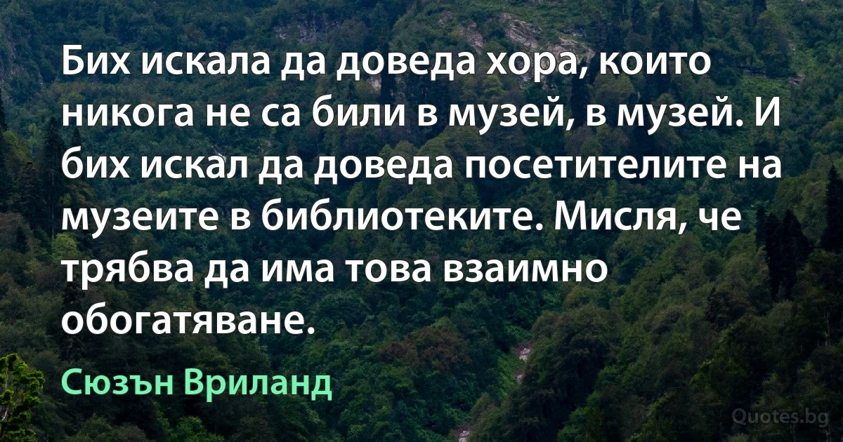 Бих искалa да доведа хора, които никога не са били в музей, в музей. И бих искал да доведа посетителите на музеите в библиотеките. Мисля, че трябва да има това взаимно обогатяване. (Сюзън Вриланд)