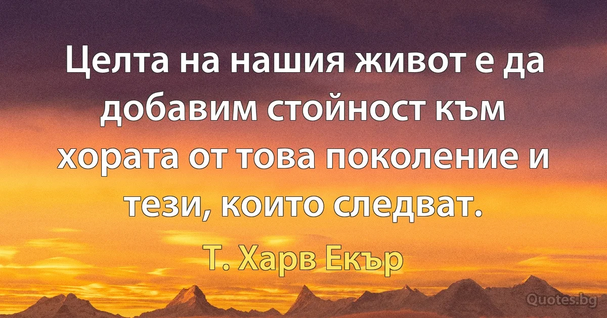 Целта на нашия живот е да добавим стойност към хората от това поколение и тези, които следват. (Т. Харв Екър)