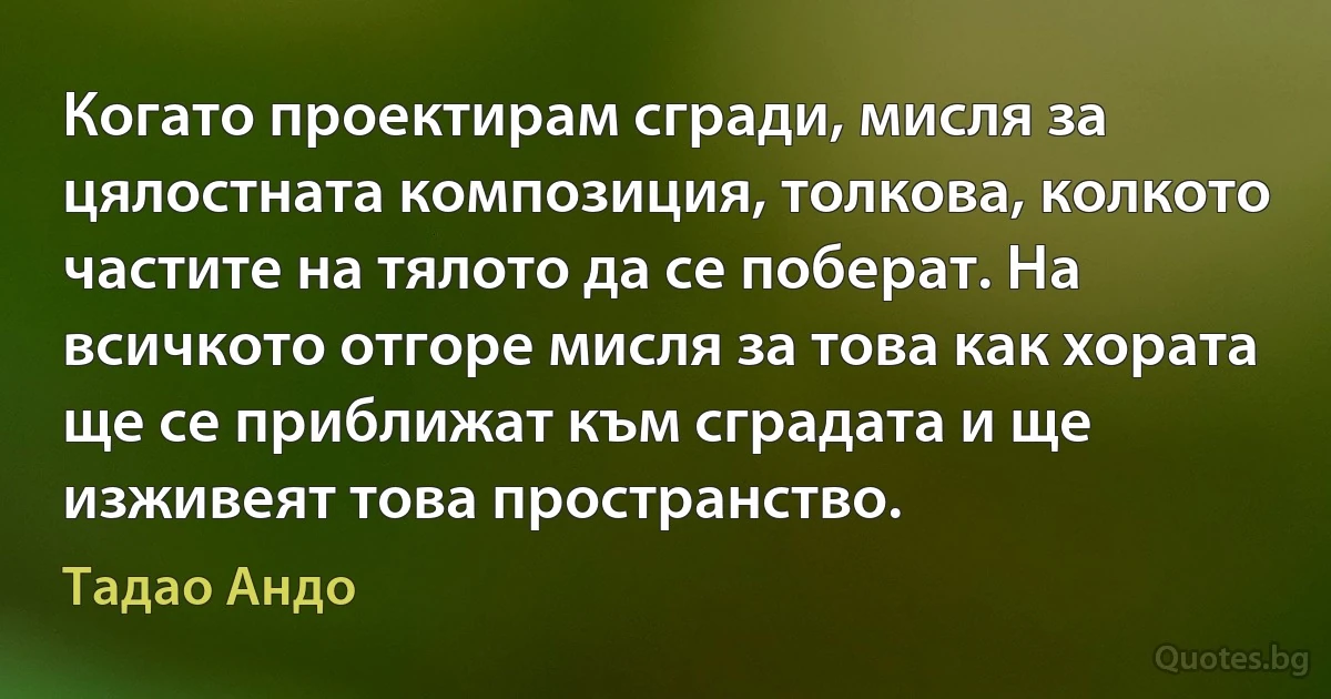 Когато проектирам сгради, мисля за цялостната композиция, толкова, колкото частите на тялото да се поберат. На всичкото отгоре мисля за това как хората ще се приближат към сградата и ще изживеят това пространство. (Тадао Андо)