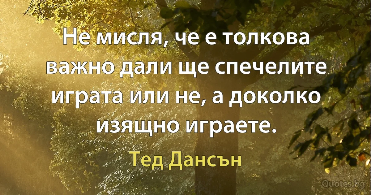 Не мисля, че е толкова важно дали ще спечелите играта или не, а доколко изящно играете. (Тед Дансън)