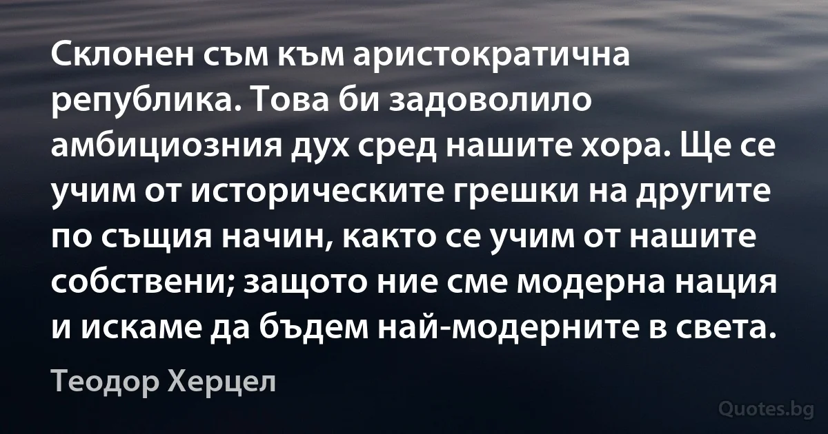 Склонен съм към аристократична република. Това би задоволило амбициозния дух сред нашите хора. Ще се учим от историческите грешки на другите по същия начин, както се учим от нашите собствени; защото ние сме модерна нация и искаме да бъдем най-модерните в света. (Теодор Херцел)