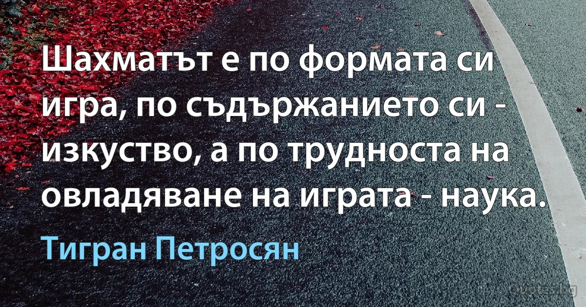 Шахматът е по формата си игра, по съдържанието си - изкуство, а по трудноста на овладяване на играта - наука. (Тигран Петросян)