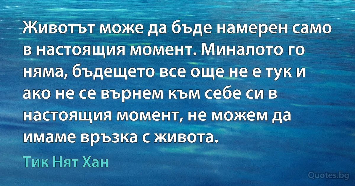 Животът може да бъде намерен само в настоящия момент. Миналото го няма, бъдещето все още не е тук и ако не се върнем към себе си в настоящия момент, не можем да имаме връзка с живота. (Тик Нят Хан)