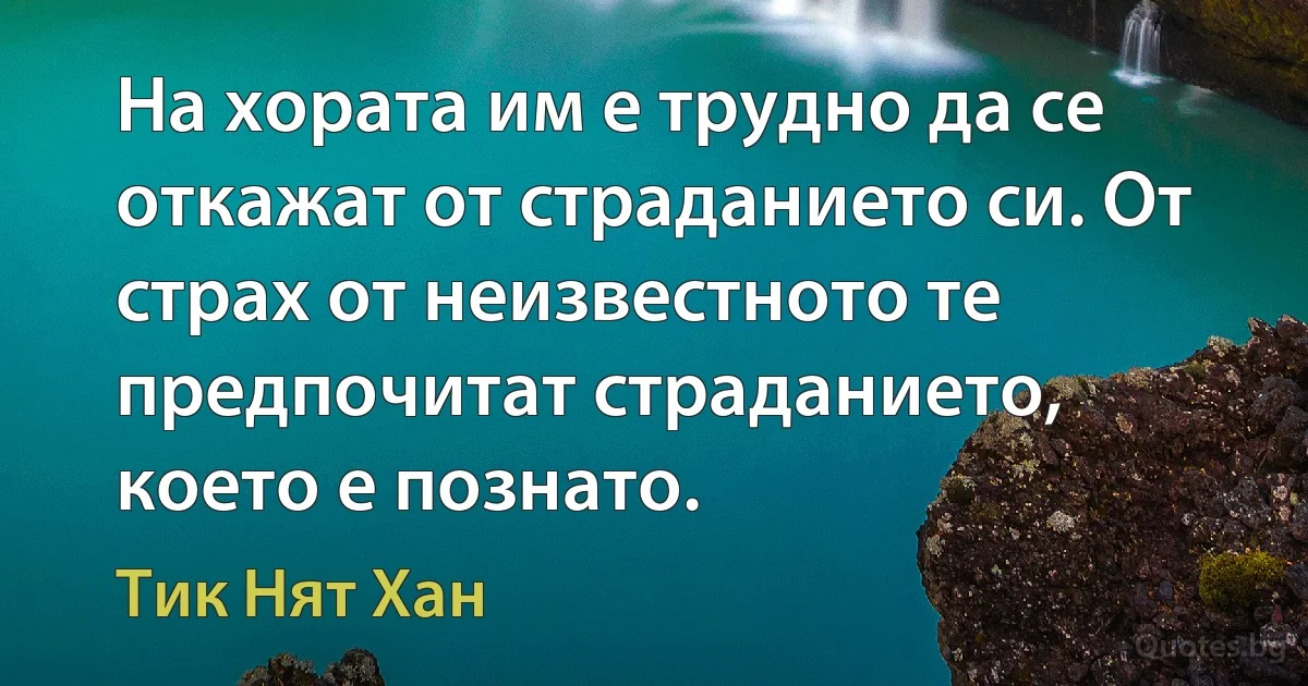 На хората им е трудно да се откажат от страданието си. От страх от неизвестното те предпочитат страданието, което е познато. (Тик Нят Хан)