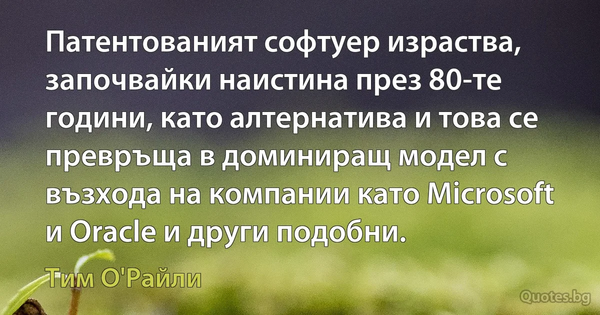 Патентованият софтуер израства, започвайки наистина през 80-те години, като алтернатива и това се превръща в доминиращ модел с възхода на компании като Microsoft и Oracle и други подобни. (Тим О'Райли)