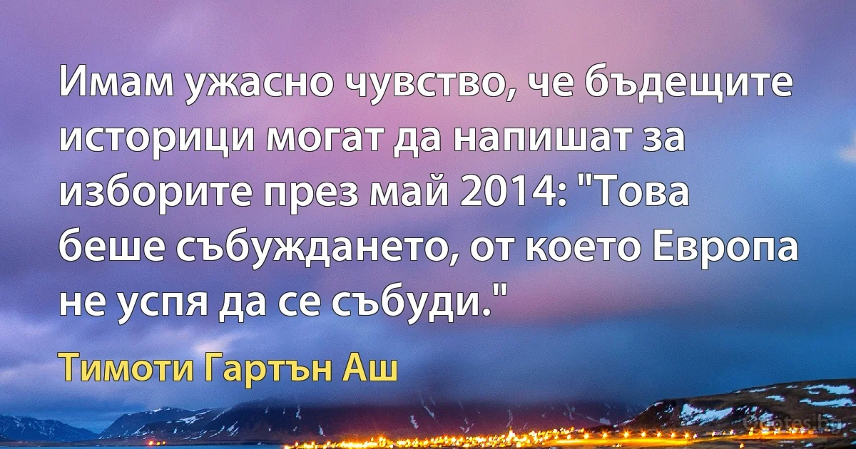 Имам ужасно чувство, че бъдещите историци могат да напишат за изборите през май 2014: "Това беше събуждането, от което Европа не успя да се събуди." (Тимоти Гартън Аш)