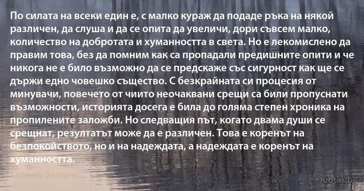 По силата на всеки един е, с малко кураж да подаде ръка на някой различен, да слуша и да се опита да увеличи, дори съвсем малко, количество на добротата и хуманността в света. Но е лекомислено да правим това, без да помним как са пропадали предишните опити и че никога не е било възможно да се предскаже със сигурност как ще се държи едно човешко същество. С безкрайната си процесия от минувачи, повечето от чиито неочаквани срещи са били пропуснати възможности, историята досега е била до голяма степен хроника на пропилените заложби. Но следващия път, когато двама души се срещнат, резултатът може да е различен. Това е коренът на безпокойството, но и на надеждата, а надеждата е коренът на хуманността. (Тиодор Зелдин)