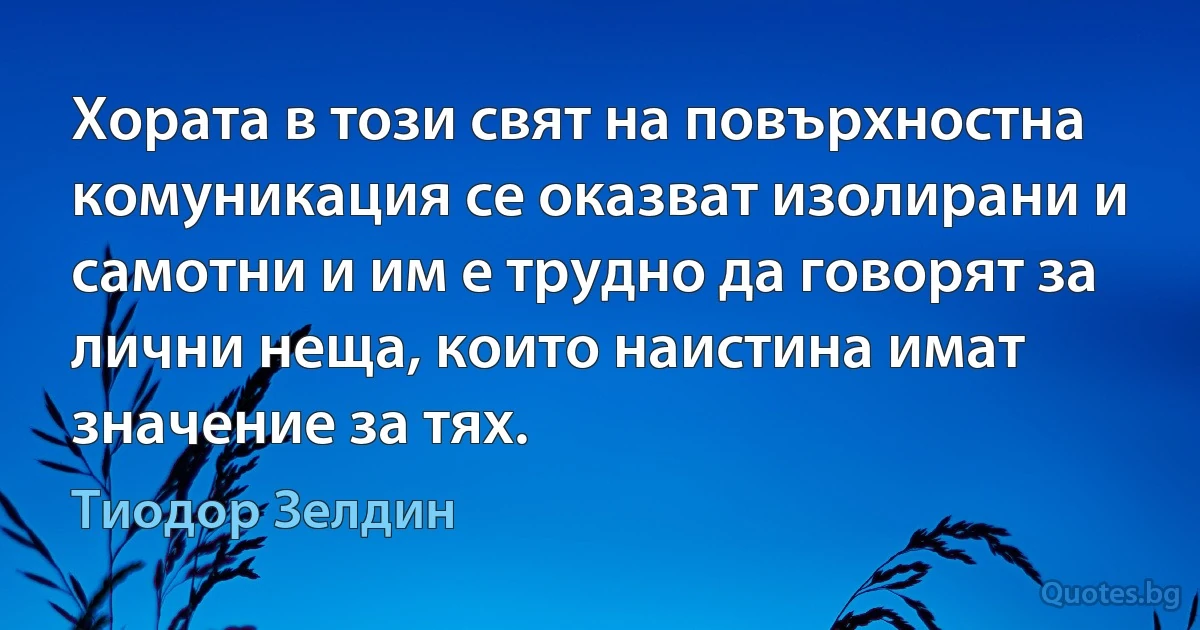 Хората в този свят на повърхностна комуникация се оказват изолирани и самотни и им е трудно да говорят за лични неща, които наистина имат значение за тях. (Тиодор Зелдин)