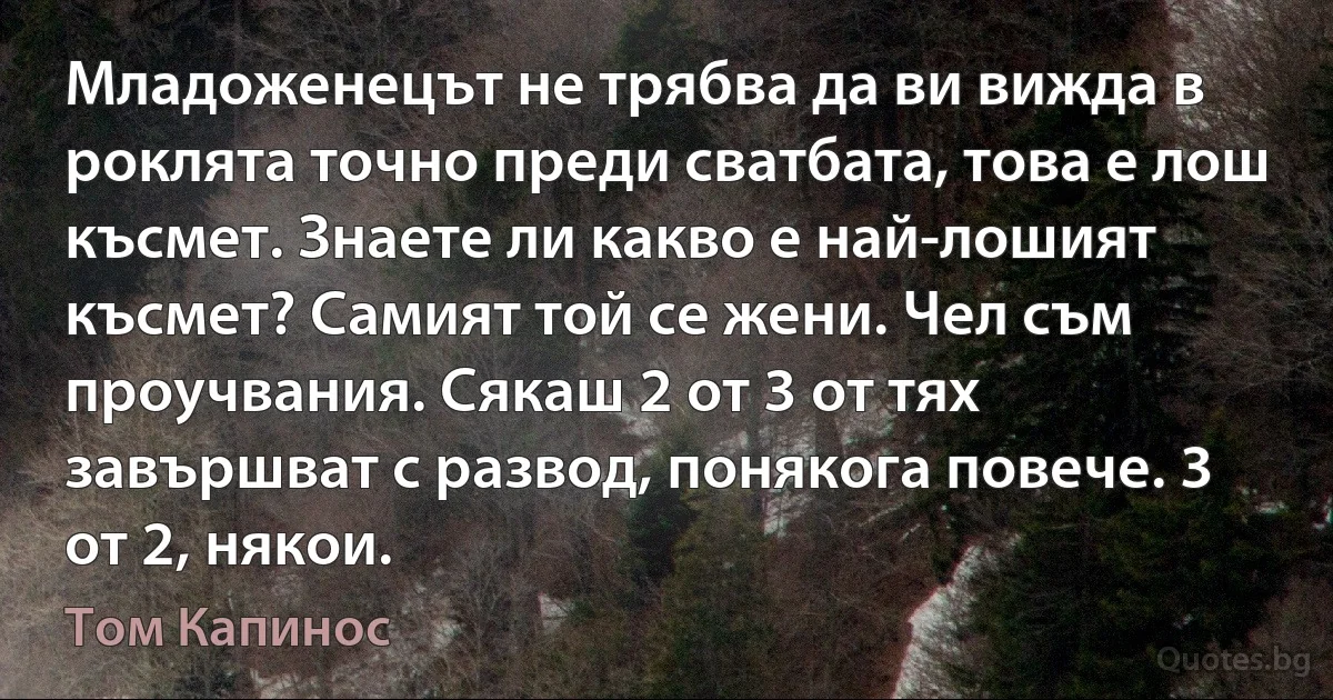 Младоженецът не трябва да ви вижда в роклята точно преди сватбата, това е лош късмет. Знаете ли какво е най-лошият късмет? Самият той се жени. Чел съм проучвания. Сякаш 2 от 3 от тях завършват с развод, понякога повече. 3 от 2, някои. (Том Капинос)