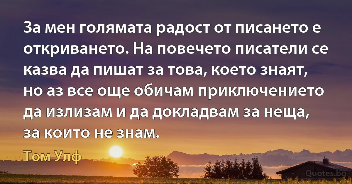 За мен голямата радост от писането е откриването. На повечето писатели се казва да пишат за това, което знаят, но аз все още обичам приключението да излизам и да докладвам за неща, за които не знам. (Том Улф)