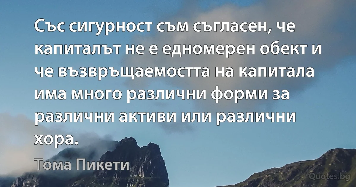 Със сигурност съм съгласен, че капиталът не е едномерен обект и че възвръщаемостта на капитала има много различни форми за различни активи или различни хора. (Тома Пикети)