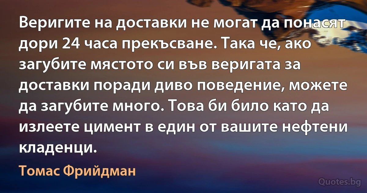 Веригите на доставки не могат да понасят дори 24 часа прекъсване. Така че, ако загубите мястото си във веригата за доставки поради диво поведение, можете да загубите много. Това би било като да излеете цимент в един от вашите нефтени кладенци. (Томас Фрийдман)