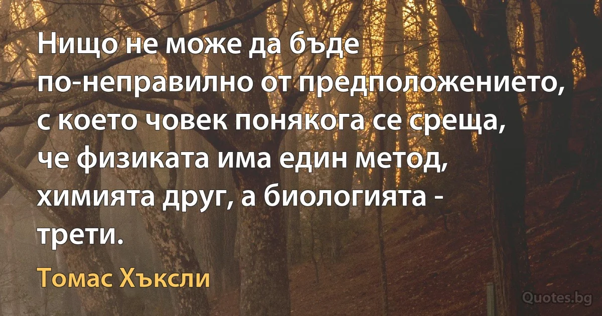 Нищо не може да бъде по-неправилно от предположението, с което човек понякога се среща, че физиката има един метод, химията друг, а биологията - трети. (Томас Хъксли)