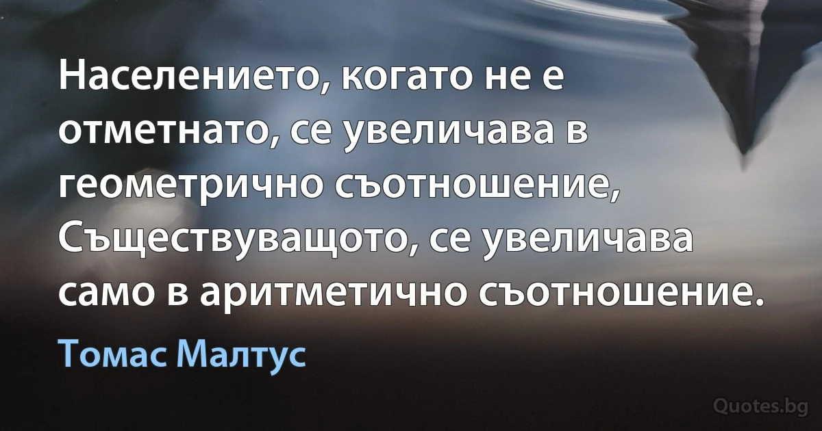 Населението, когато не е отметнато, се увеличава в геометрично съотношение, Съществуващото, се увеличава само в аритметично съотношение. (Томас Малтус)