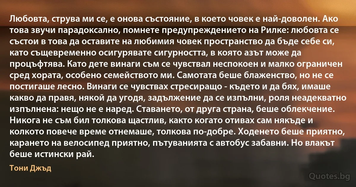 Любовта, струва ми се, е онова състояние, в което човек е най-доволен. Ако това звучи парадоксално, помнете предупреждението на Рилке: любовта се състои в това да оставите на любимия човек пространство да бъде себе си, като същевременно осигурявате сигурността, в която азът може да процъфтява. Като дете винаги съм се чувствал неспокоен и малко ограничен сред хората, особено семейството ми. Самотата беше блаженство, но не се постигаше лесно. Винаги се чувствах стресиращо - където и да бях, имаше какво да правя, някой да угодя, задължение да се изпълни, роля неадекватно изпълнена: нещо не е наред. Ставането, от друга страна, беше облекчение. Никога не съм бил толкова щастлив, както когато отивах сам някъде и колкото повече време отнемаше, толкова по-добре. Ходенето беше приятно, карането на велосипед приятно, пътуванията с автобус забавни. Но влакът беше истински рай. (Тони Джъд)