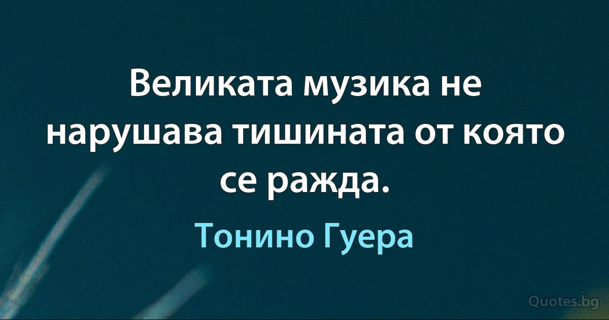 Великата музика не нарушава тишината от която се ражда. (Тонино Гуера)