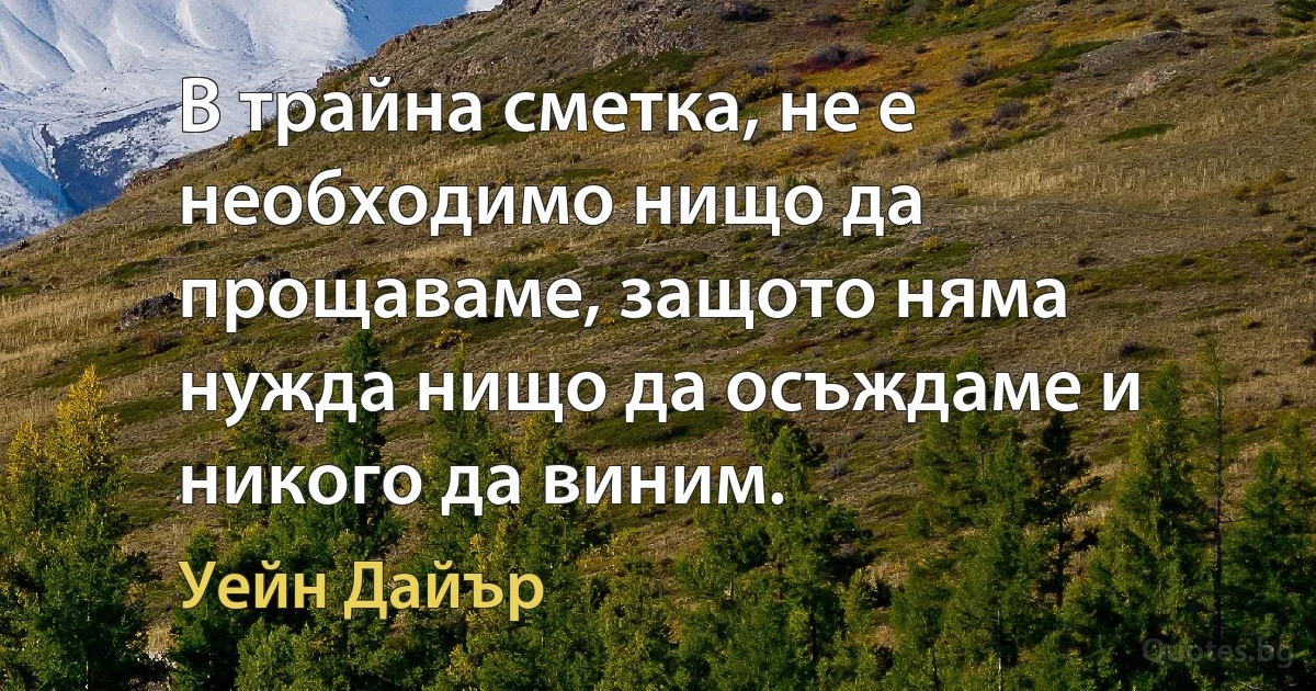 В трайна сметка, не е необходимо нищо да прощаваме, защото няма нужда нищо да осъждаме и никого да виним. (Уейн Дайър)