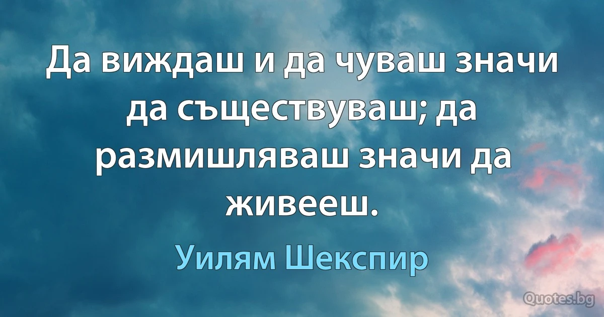 Да виждаш и да чуваш значи да съществуваш; да размишляваш значи да живееш. (Уилям Шекспир)