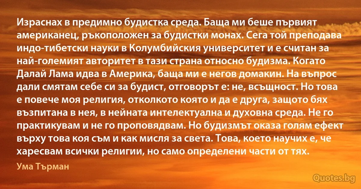 Израснах в предимно будистка среда. Баща ми беше първият американец, ръкоположен за будистки монах. Сега той преподава индо-тибетски науки в Колумбийския университет и е считан за най-големият авторитет в тази страна относно будизма. Когато Далай Лама идва в Америка, баща ми е негов домакин. На въпрос дали смятам себе си за будист, отговорът е: не, всъщност. Но това е повече моя религия, отколкото която и да е друга, защото бях възпитана в нея, в нейната интелектуална и духовна среда. Не го практикувам и не го проповядвам. Но будизмът оказа голям ефект върху това коя съм и как мисля за света. Това, което научих е, че харесвам всички религии, но само определени части от тях. (Ума Търман)