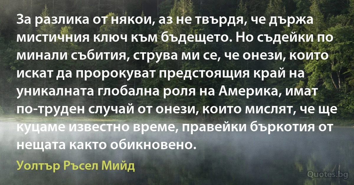 За разлика от някои, аз не твърдя, че държа мистичния ключ към бъдещето. Но съдейки по минали събития, струва ми се, че онези, които искат да пророкуват предстоящия край на уникалната глобална роля на Америка, имат по-труден случай от онези, които мислят, че ще куцаме известно време, правейки бъркотия от нещата както обикновено. (Уолтър Ръсел Мийд)