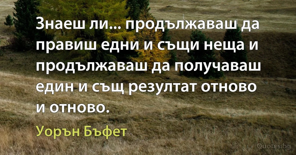 Знаеш ли... продължаваш да правиш едни и същи неща и продължаваш да получаваш един и същ резултат отново и отново. (Уорън Бъфет)