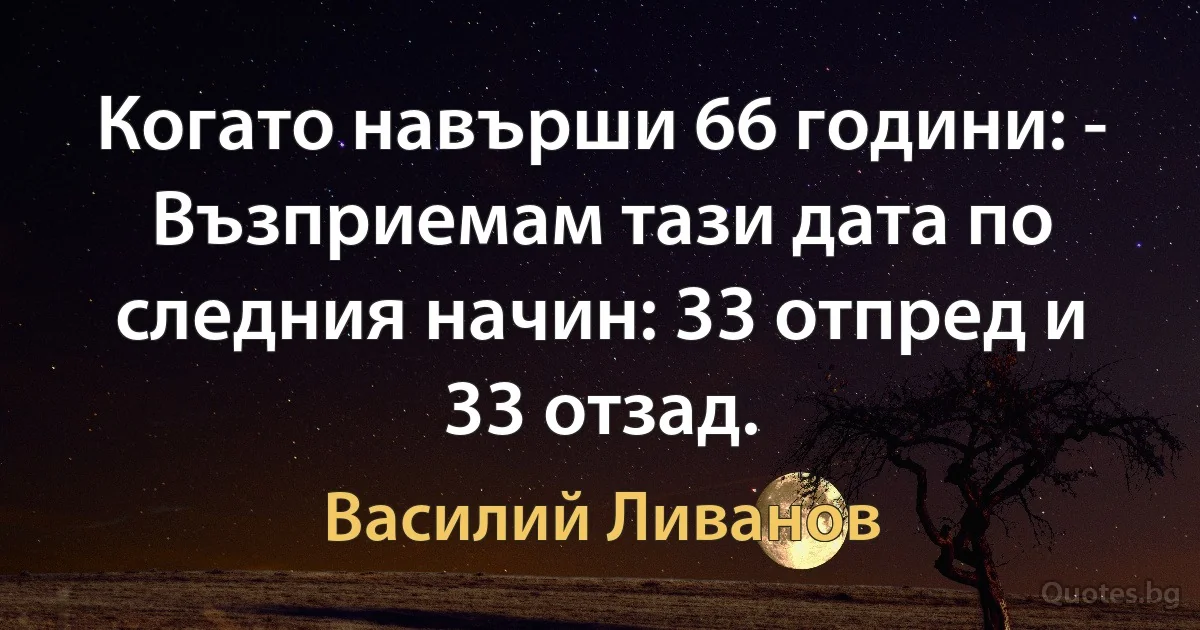 Когато навърши 66 години: - Възприемам тази дата по следния начин: 33 отпред и 33 отзад. (Василий Ливанов)