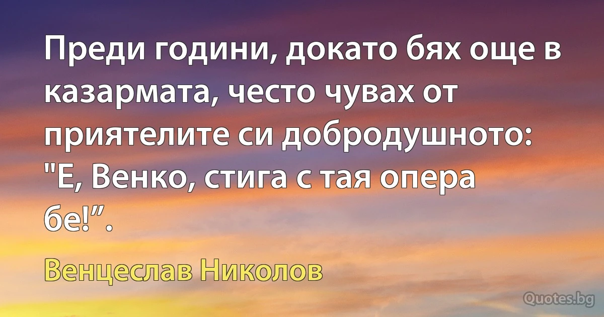 Преди години, докато бях още в казармата, често чувах от приятелите си добродушното: "Е, Венко, стига с тая опера бе!”. (Венцеслав Николов)