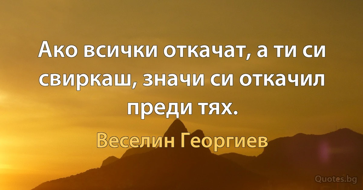 Ако всички откачат, а ти си свиркаш, значи си откачил преди тях. (Веселин Георгиев)