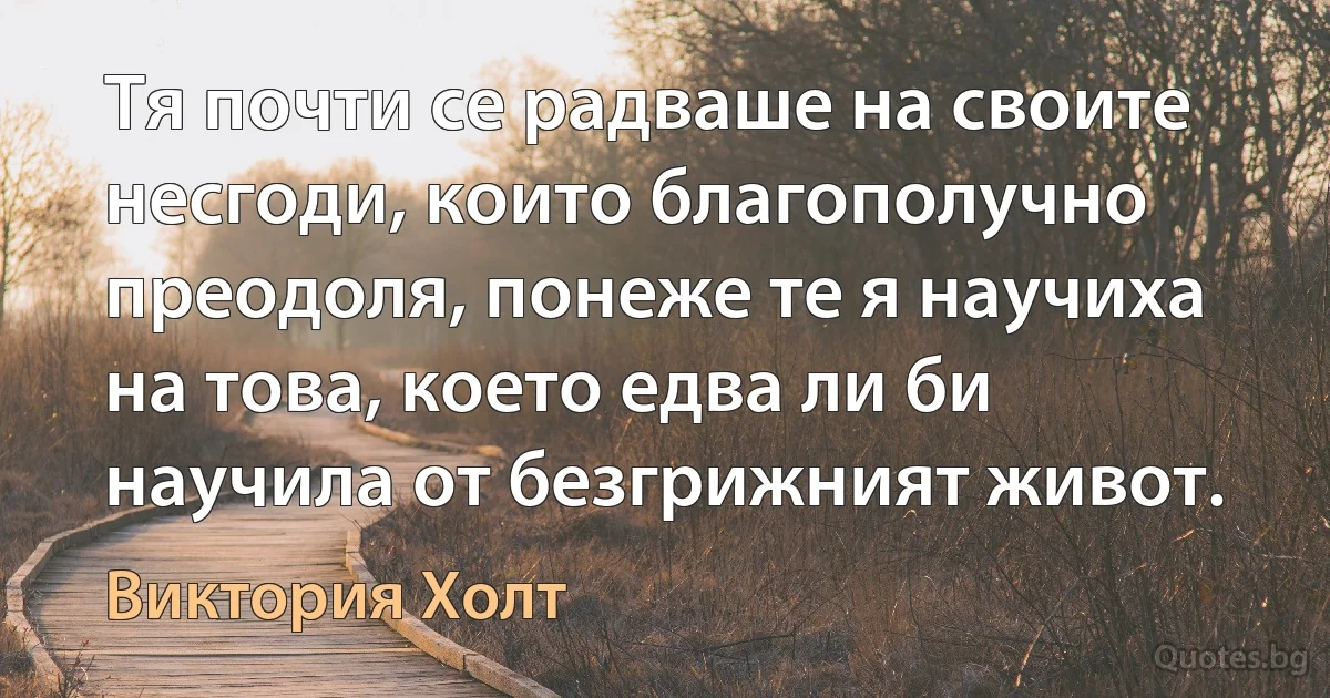 Тя почти се радваше на своите несгоди, които благополучно преодоля, понеже те я научиха на това, което едва ли би научила от безгрижният живот. (Виктория Холт)