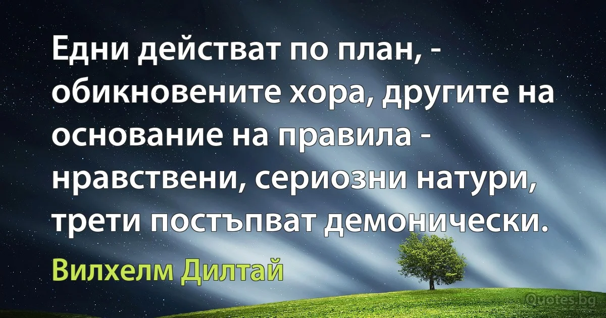 Едни действат по план, - обикновените хора, другите на основание на правила - нравствени, сериозни натури, трети постъпват демонически. (Вилхелм Дилтай)