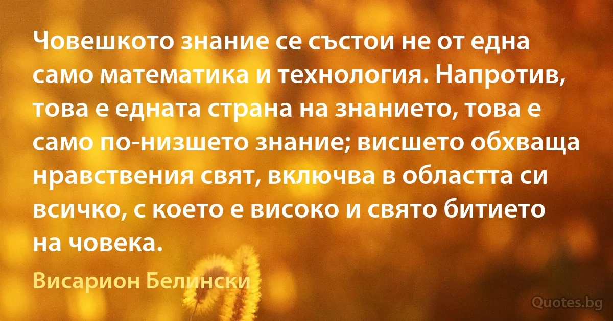 Човешкото знание се състои не от една само математика и технология. Напротив, това е едната страна на знанието, това е само по-низшето знание; висшето обхваща нравствения свят, включва в областта си всичко, с което е високо и свято битието на човека. (Висарион Белински)