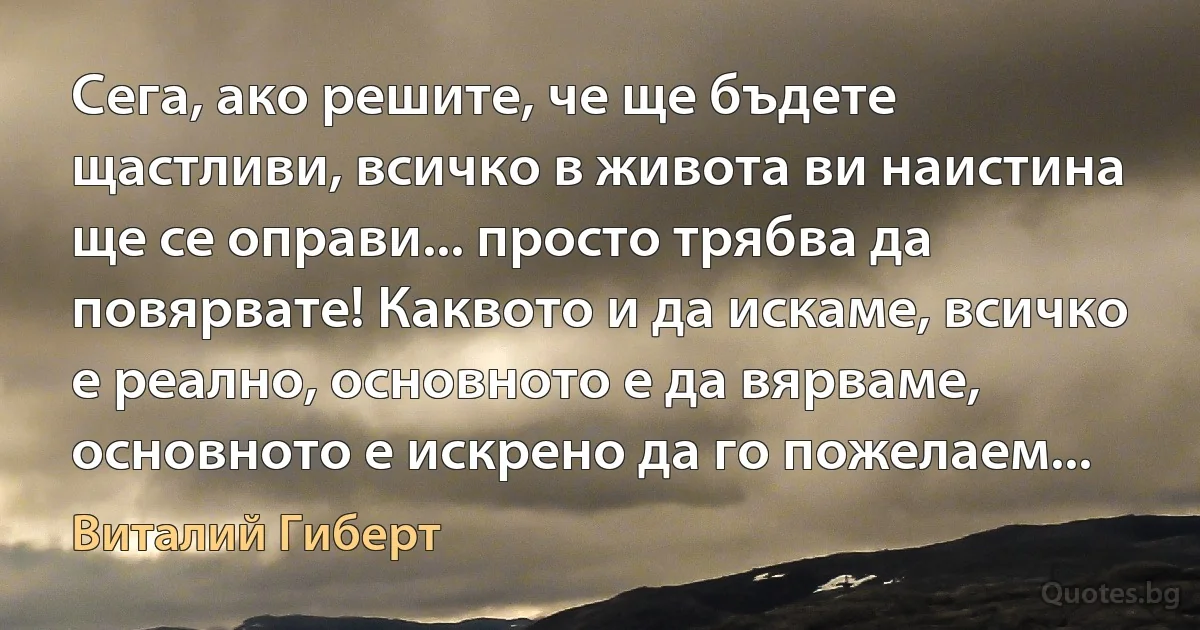 Сега, ако решите, че ще бъдете щастливи, всичко в живота ви наистина ще се оправи... просто трябва да повярвате! Каквото и да искаме, всичко е реално, основното е да вярваме, основното е искрено да го пожелаем... (Виталий Гиберт)