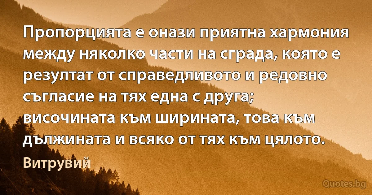 Пропорцията е онази приятна хармония между няколко части на сграда, която е резултат от справедливото и редовно съгласие на тях една с друга; височината към ширината, това към дължината и всяко от тях към цялото. (Витрувий)