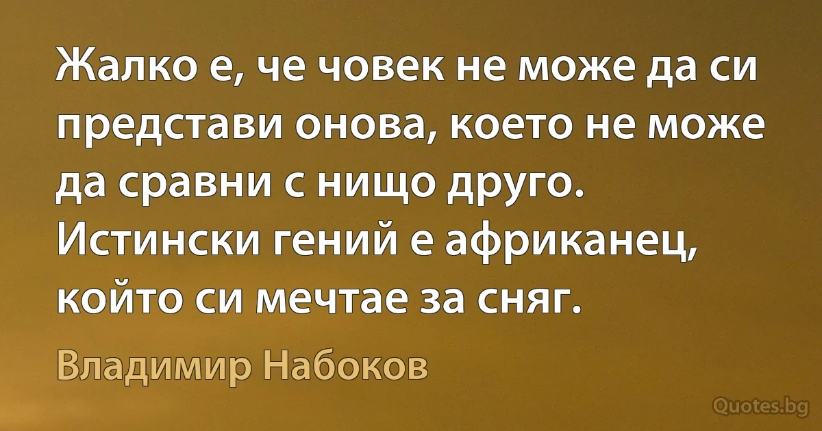 Жалко е, че човек не може да си представи онова, което не може да сравни с нищо друго. Истински гений е африканец, който си мечтае за сняг. (Владимир Набоков)