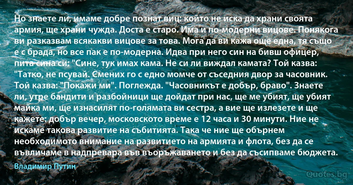 Но знаете ли, имаме добре познат виц: който не иска да храни своята армия, ще храни чужда. Доста е старо. Има и по-модерни вицове. Понякога ви разказвам всякакви вицове за това. Мога да ви кажа още една, тя също е с брада, но все пак е по-модерна. Идва при него син на бивш офицер, пита сина си: "Сине, тук имах кама. Не си ли виждал камата? Той казва: "Татко, не псувай. Смених го с едно момче от съседния двор за часовник. Той казва: "Покажи ми". Поглежда. "Часовникът е добър, браво". Знаете ли, утре бандити и разбойници ще дойдат при нас, ще ме убият, ще убият майка ми, ще изнасилят по-голямата ви сестра, а вие ще излезете и ще кажете: добър вечер, московското време е 12 часа и 30 минути. Ние не искаме такова развитие на събитията. Така че ние ще обърнем необходимото внимание на развитието на армията и флота, без да се въвличаме в надпревара във въоръжаването и без да съсипваме бюджета. (Владимир Путин)