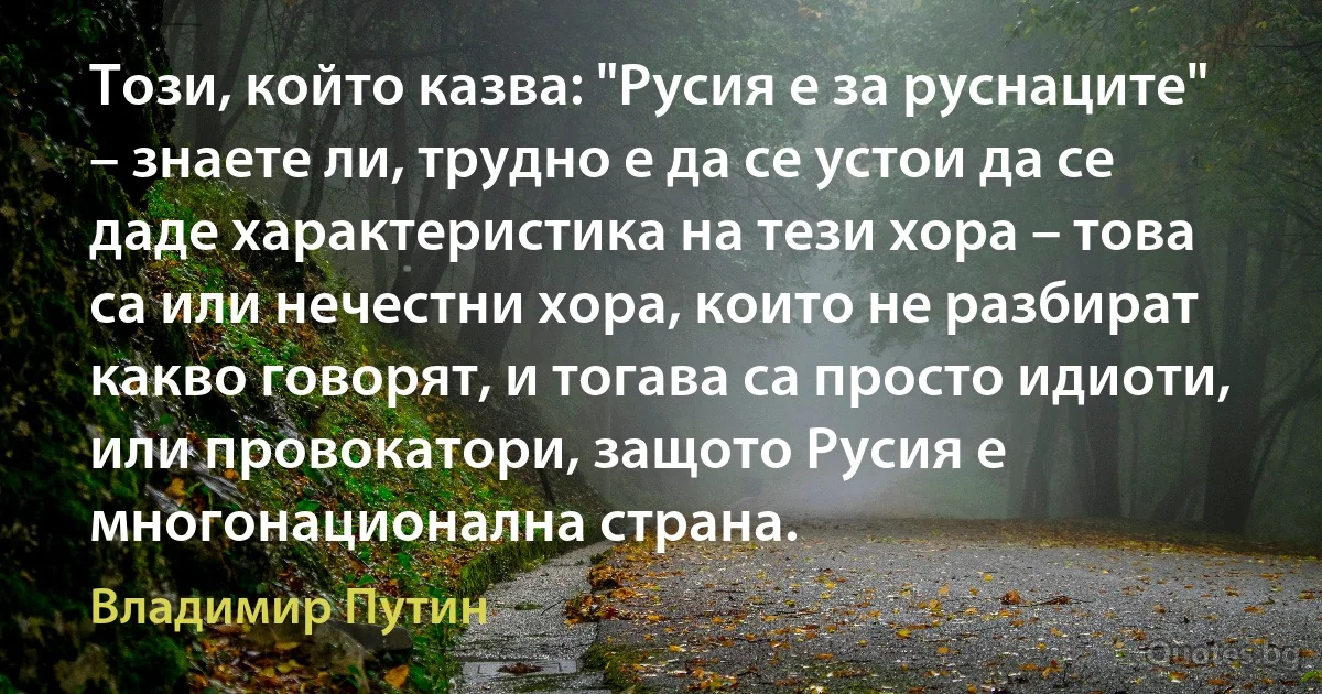 Този, който казва: "Русия е за руснаците" – знаете ли, трудно е да се устои да се даде характеристика на тези хора – това са или нечестни хора, които не разбират какво говорят, и тогава са просто идиоти, или провокатори, защото Русия е многонационална страна. (Владимир Путин)