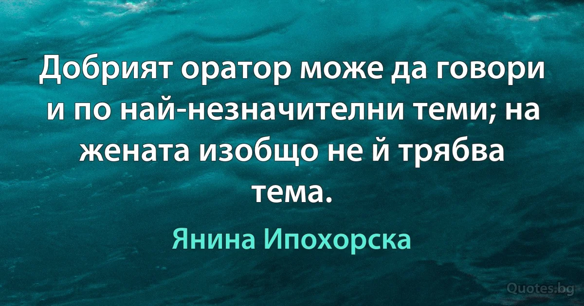 Добрият оратор може да говори и по най-незначителни теми; на жената изобщо не й трябва тема. (Янина Ипохорска)