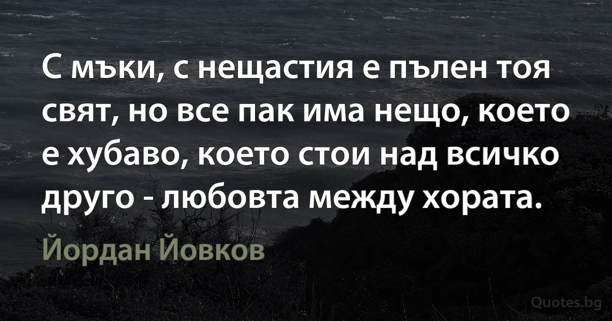 С мъки, с нещастия е пълен тоя свят, но все пак има нещо, което е хубаво, което стои над всичко друго - любовта между хората. (Йордан Йовков)